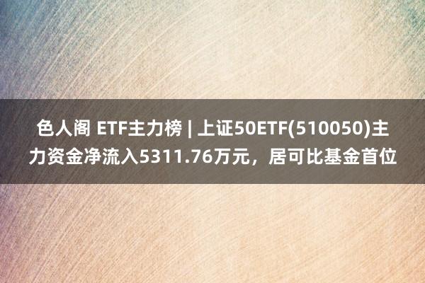 色人阁 ETF主力榜 | 上证50ETF(510050)主力资金净流入5311.76万元，居可比基金首位