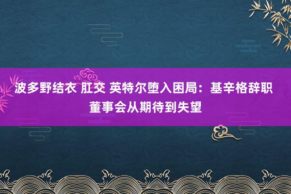 波多野结衣 肛交 英特尔堕入困局：基辛格辞职 董事会从期待到失望