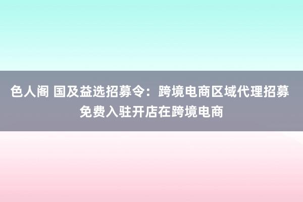 色人阁 国及益选招募令：跨境电商区域代理招募 免费入驻开店在跨境电商