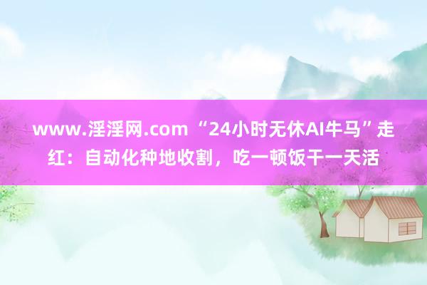 www.淫淫网.com “24小时无休AI牛马”走红：自动化种地收割，吃一顿饭干一天活