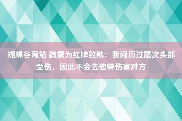 蝴蝶谷网站 魏震为红牌致歉：我阅历过屡次头部受伤，因此不会去独特伤害对方