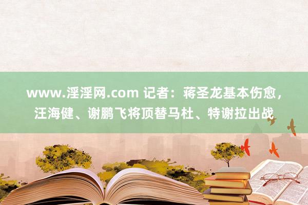 www.淫淫网.com 记者：蒋圣龙基本伤愈，汪海健、谢鹏飞将顶替马杜、特谢拉出战