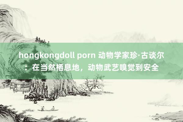 hongkongdoll porn 动物学家珍·古谈尔：在当然栖息地，动物武艺嗅觉到安全