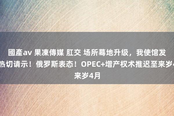 國產av 果凍傳媒 肛交 场所蓦地升级，我使馆发布热切请示！俄罗斯表态！OPEC+增产权术推迟至来岁4月