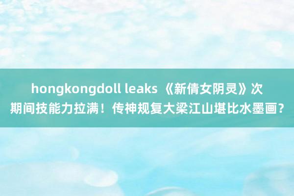 hongkongdoll leaks 《新倩女阴灵》次期间技能力拉满！传神规复大梁江山堪比水墨画？