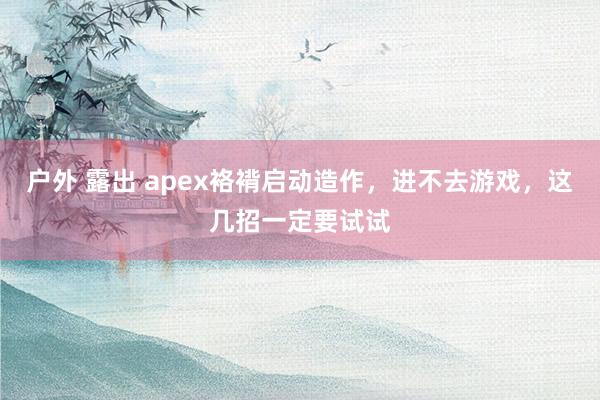 户外 露出 apex袼褙启动造作，进不去游戏，这几招一定要试试