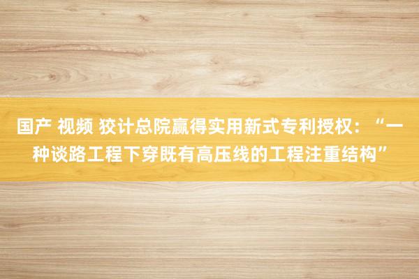 国产 视频 狡计总院赢得实用新式专利授权：“一种谈路工程下穿既有高压线的工程注重结构”