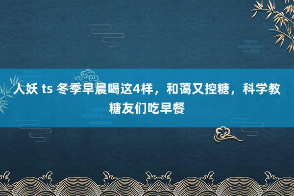 人妖 ts 冬季早晨喝这4样，和蔼又控糖，科学教糖友们吃早餐