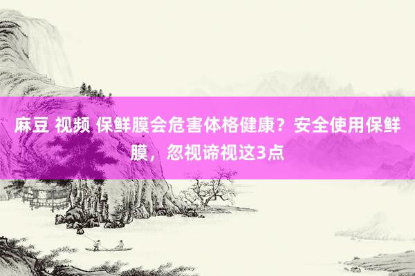 麻豆 视频 保鲜膜会危害体格健康？安全使用保鲜膜，忽视谛视这3点