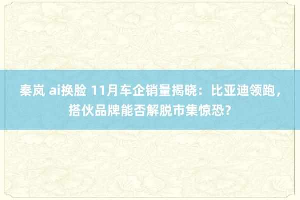 秦岚 ai换脸 11月车企销量揭晓：比亚迪领跑，搭伙品牌能否解脱市集惊恐？