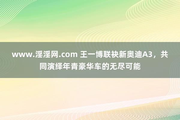 www.淫淫网.com 王一博联袂新奥迪A3，共同演绎年青豪华车的无尽可能