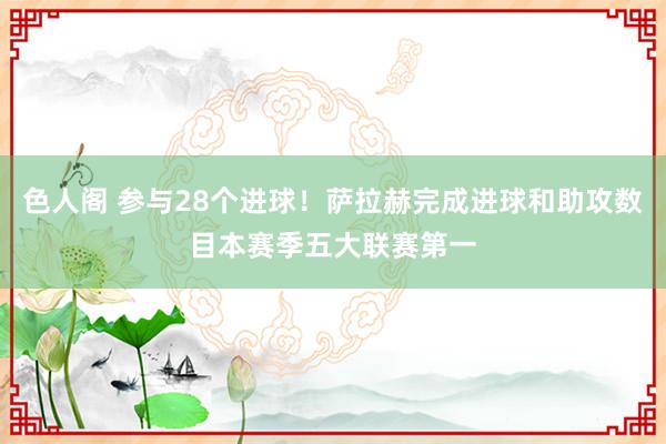 色人阁 参与28个进球！萨拉赫完成进球和助攻数目本赛季五大联赛第一