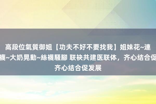 高段位氣質御姐【功夫不好不要找我】姐妹花~連體絲襪~大奶晃動~絲襪騷腳 联袂共建医联体，齐心结合促发展