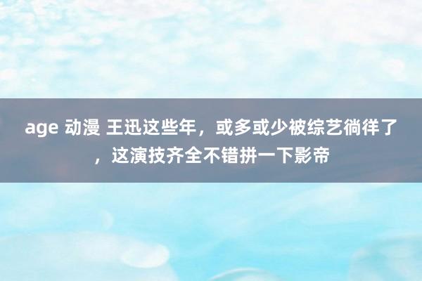 age 动漫 王迅这些年，或多或少被综艺徜徉了，这演技齐全不错拼一下影帝