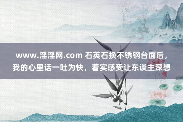 www.淫淫网.com 石英石换不锈钢台面后，我的心里话一吐为快，着实感受让东谈主深想