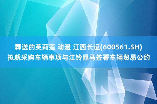 葬送的芙莉莲 动漫 江西长运(600561.SH)拟就采购车辆事项与江铃晶马签署车辆贸易公约