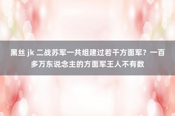 黑丝 jk 二战苏军一共组建过若干方面军？一百多万东说念主的方面军王人不有数