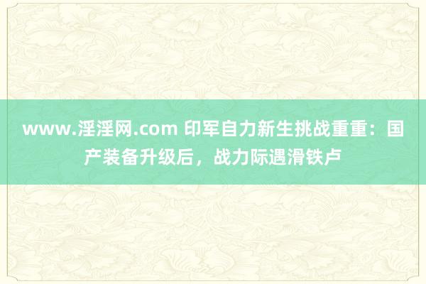 www.淫淫网.com 印军自力新生挑战重重：国产装备升级后，战力际遇滑铁卢