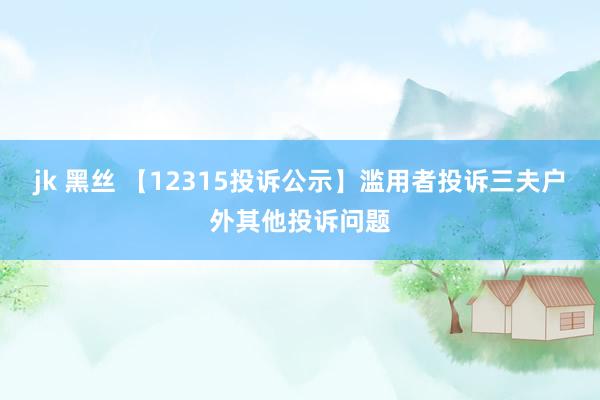 jk 黑丝 【12315投诉公示】滥用者投诉三夫户外其他投诉问题