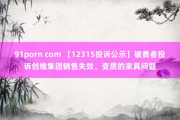 91porn com 【12315投诉公示】破费者投诉创维集团销售失效、变质的家具问题