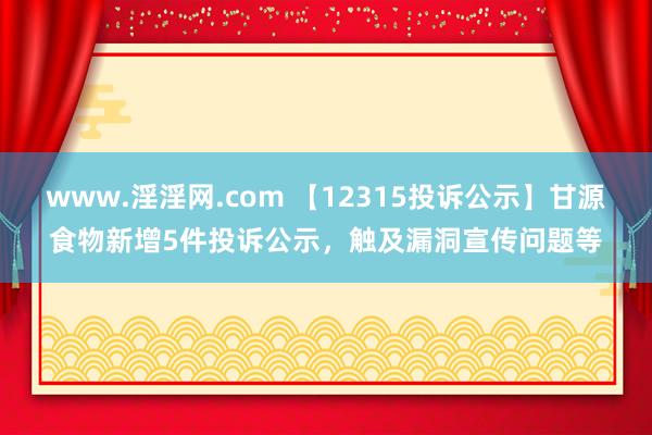 www.淫淫网.com 【12315投诉公示】甘源食物新增5件投诉公示，触及漏洞宣传问题等