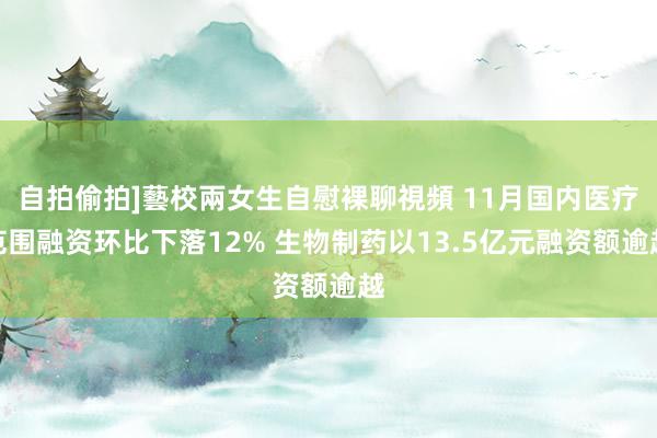 自拍偷拍]藝校兩女生自慰裸聊視頻 11月国内医疗范围融资环比下落12% 生物制药以13.5亿元融资额逾越