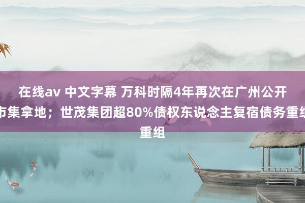 在线av 中文字幕 万科时隔4年再次在广州公开市集拿地；世茂集团超80%债权东说念主复宿债务重组