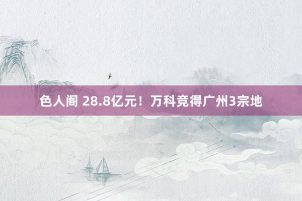 色人阁 28.8亿元！万科竞得广州3宗地