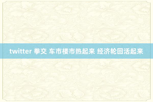 twitter 拳交 车市楼市热起来 经济轮回活起来