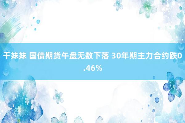 干妹妹 国债期货午盘无数下落 30年期主力合约跌0.46%