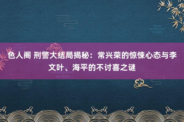 色人阁 刑警大结局揭秘：常兴荣的惊悚心态与李文叶、海平的不讨喜之谜