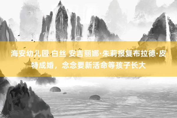 海安幼儿园 白丝 安吉丽娜·朱莉报复布拉德·皮特成婚，念念要新活命等孩子长大