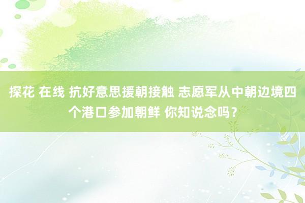 探花 在线 抗好意思援朝接触 志愿军从中朝边境四个港口参加朝鲜 你知说念吗？