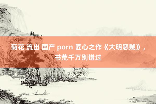 菊花 流出 国产 porn 匠心之作《大明恶贼》，书荒千万别错过