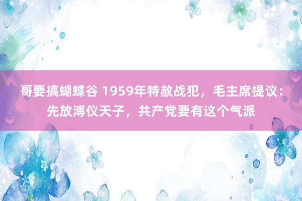 哥要搞蝴蝶谷 1959年特赦战犯，毛主席提议：先放溥仪天子，共产党要有这个气派