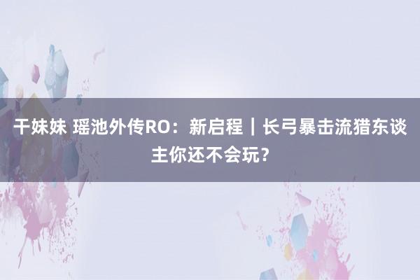 干妹妹 瑶池外传RO：新启程｜长弓暴击流猎东谈主你还不会玩？