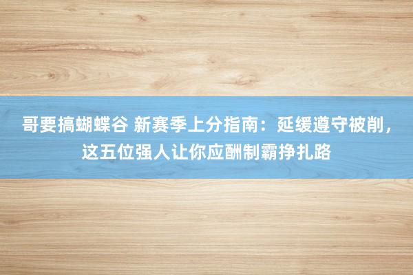 哥要搞蝴蝶谷 新赛季上分指南：延缓遵守被削，这五位强人让你应酬制霸挣扎路