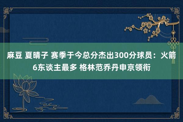 麻豆 夏晴子 赛季于今总分杰出300分球员：火箭6东谈主最多 格林范乔丹申京领衔