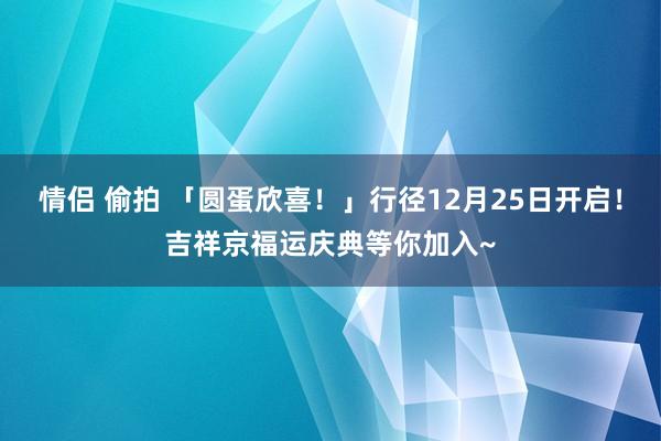 情侣 偷拍 「圆蛋欣喜！」行径12月25日开启！吉祥京福运庆典等你加入~