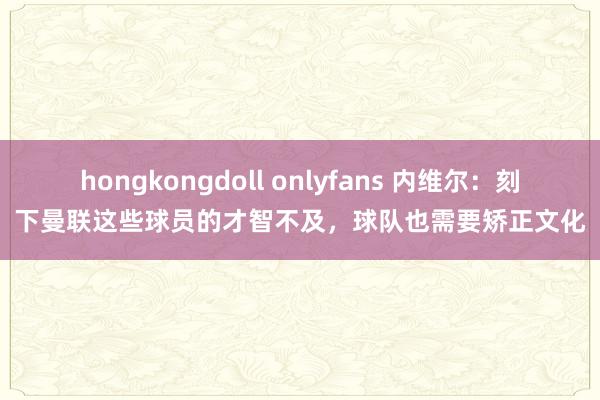 hongkongdoll onlyfans 内维尔：刻下曼联这些球员的才智不及，球队也需要矫正文化