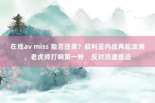 在线av miss 能否逆袭？叙利亚内战再起波澜，老虎师打响第一枪，反对派遭蹙迫