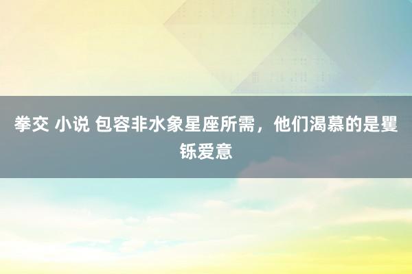 拳交 小说 包容非水象星座所需，他们渴慕的是矍铄爱意