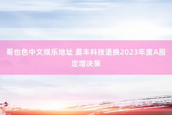 哥也色中文娱乐地址 晨丰科技退换2023年度A股定增决策