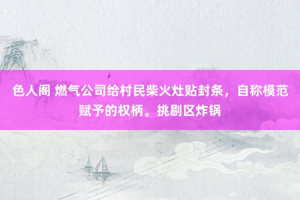 色人阁 燃气公司给村民柴火灶贴封条，自称模范赋予的权柄。挑剔区炸锅