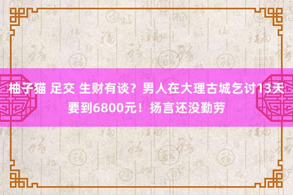 柚子猫 足交 生财有谈？男人在大理古城乞讨13天要到6800元！扬言还没勤劳