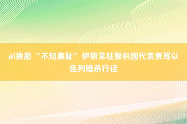 ai换脸 “不知廉耻” 伊朗常驻聚积国代表责骂以色列暗杀行径