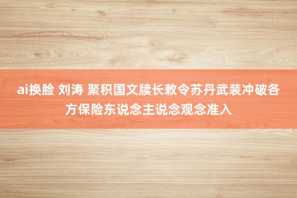 ai换脸 刘涛 聚积国文牍长敕令苏丹武装冲破各方保险东说念主说念观念准入