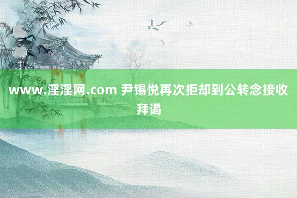 www.淫淫网.com 尹锡悦再次拒却到公转念接收拜谒