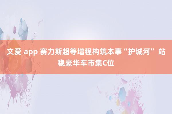 文爱 app 赛力斯超等增程构筑本事“护城河” 站稳豪华车市集C位