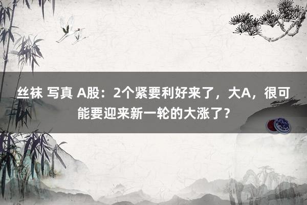 丝袜 写真 A股：2个紧要利好来了，大A，很可能要迎来新一轮的大涨了？